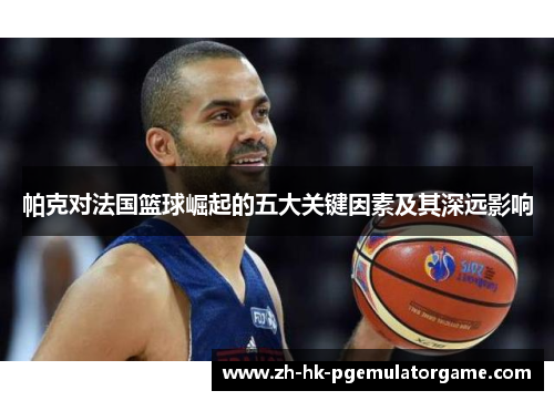 帕克对法国篮球崛起的五大关键因素及其深远影响