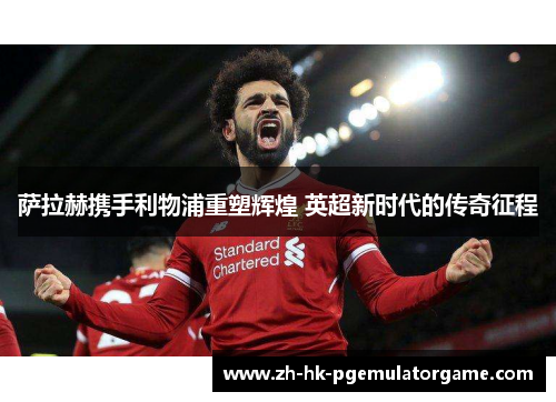 萨拉赫携手利物浦重塑辉煌 英超新时代的传奇征程