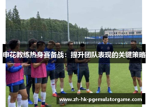 申花教练热身赛备战：提升团队表现的关键策略