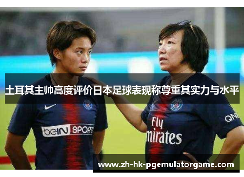 土耳其主帅高度评价日本足球表现称尊重其实力与水平
