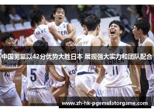 中国男篮以42分优势大胜日本 展现强大实力和团队配合