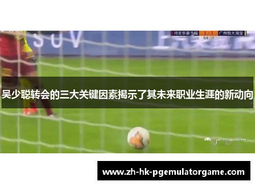 吴少聪转会的三大关键因素揭示了其未来职业生涯的新动向