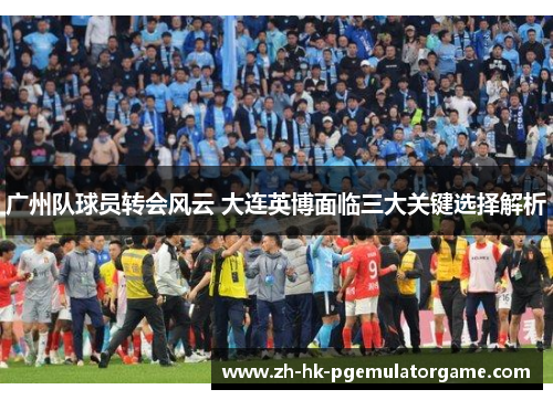 广州队球员转会风云 大连英博面临三大关键选择解析