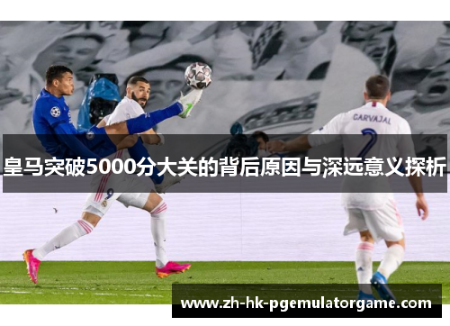 皇马突破5000分大关的背后原因与深远意义探析