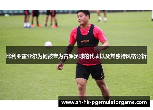 比利亚雷亚尔为何被誉为古派足球的代表以及其独特风格分析