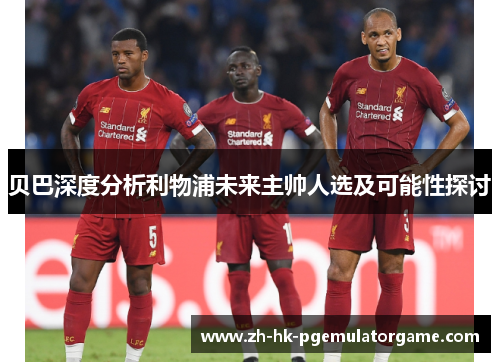 贝巴深度分析利物浦未来主帅人选及可能性探讨 贝巴深度分析利物浦未来主帅人选及可能性探讨