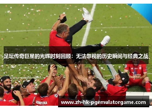 足坛传奇巨星的光辉时刻回顾:无法忽视的历史瞬间与经典之战 足坛传奇巨星的光辉时刻回顾:无法忽视的历史瞬间与经典之战