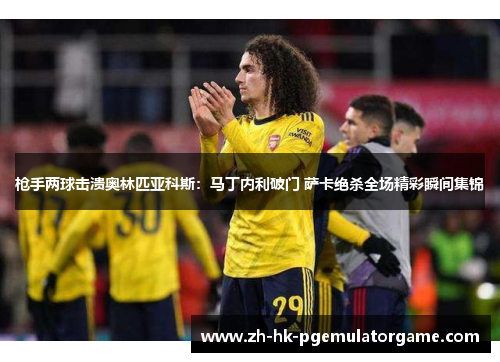 枪手两球击溃奥林匹亚科斯：马丁内利破门 萨卡绝杀全场精彩瞬间集锦