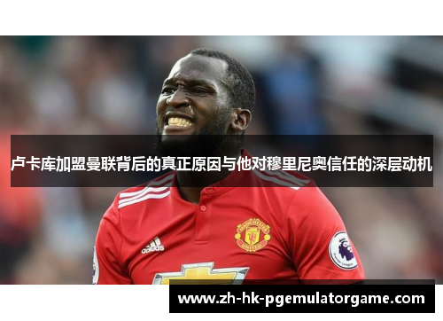 卢卡库加盟曼联背后的真正原因与他对穆里尼奥信任的深层动机