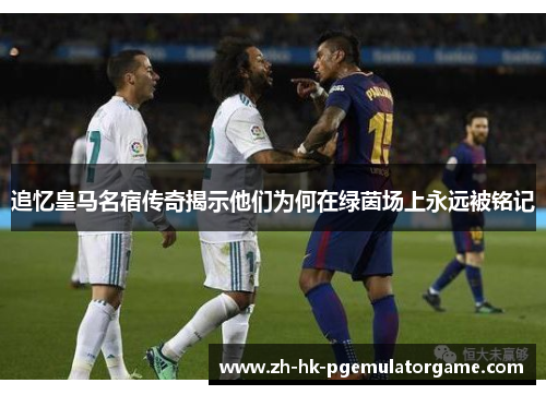 追忆皇马名宿传奇揭示他们为何在绿茵场上永远被铭记