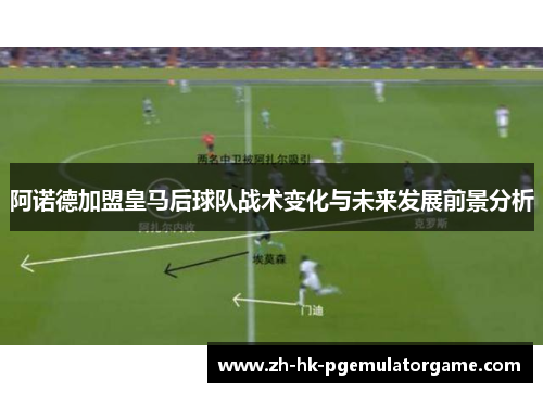 阿诺德加盟皇马后球队战术变化与未来发展前景分析 阿诺德加盟皇马后球队战术变化与未来发展前景分析