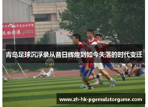 青岛足球沉浮录从昔日辉煌到如今失落的时代变迁
