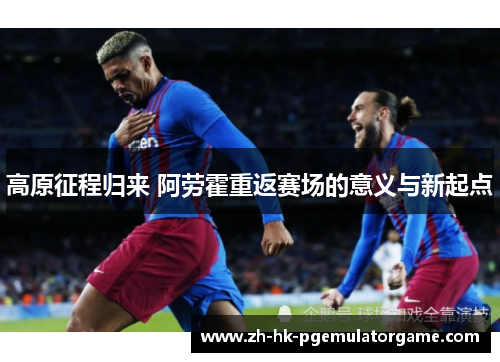 高原征程归来 阿劳霍重返赛场的意义与新起点