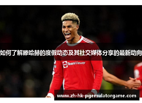 如何了解滕哈赫的度假动态及其社交媒体分享的最新动向 如何了解滕哈赫的度假动态及其社交媒体分享的最新动向
