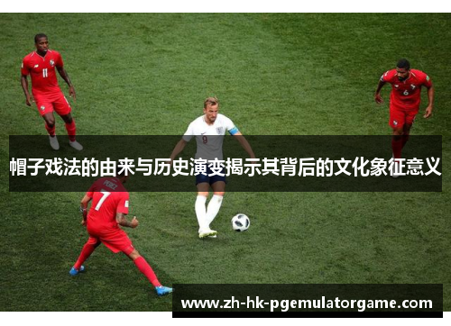 帽子戏法的由来与历史演变揭示其背后的文化象征意义