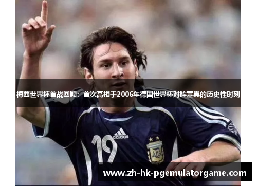 梅西世界杯首战回顾：首次亮相于2006年德国世界杯对阵塞黑的历史性时刻