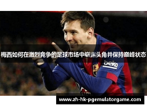 梅西如何在激烈竞争的足球市场中崭露头角并保持巅峰状态 梅西如何在激烈竞争的足球市场中崭露头角并保持巅峰状态