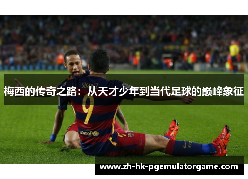 梅西的传奇之路:从天才少年到当代足球的巅峰象征 梅西的传奇之路:从天才少年到当代足球的巅峰象征