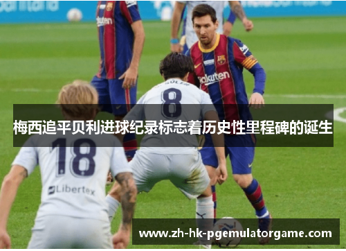 梅西追平贝利进球纪录标志着历史性里程碑的诞生