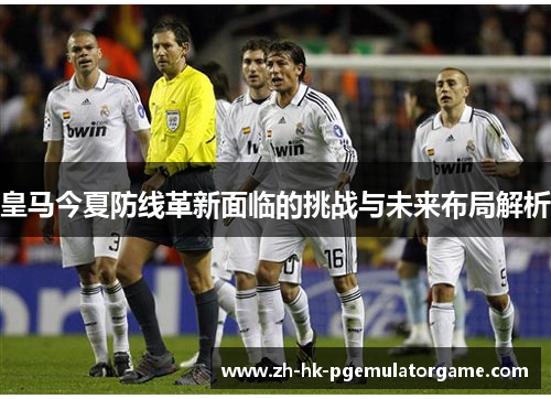 皇马今夏防线革新面临的挑战与未来布局解析