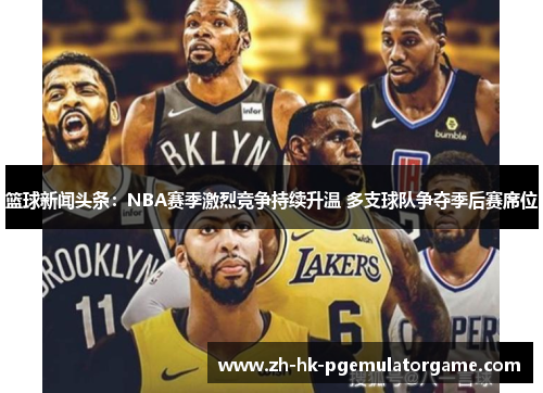 篮球新闻头条：NBA赛季激烈竞争持续升温 多支球队争夺季后赛席位
