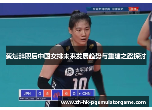 蔡斌辞职后中国女排未来发展趋势与重建之路探讨 蔡斌辞职后中国女排未来发展趋势与重建之路探讨
