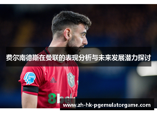 费尔南德斯在曼联的表现分析与未来发展潜力探讨