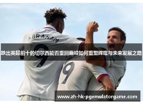 跌出英超前十的切尔西能否重回巅峰如何重塑辉煌与未来发展之路