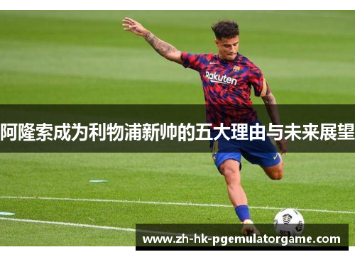 阿隆索成为利物浦新帅的五大理由与未来展望